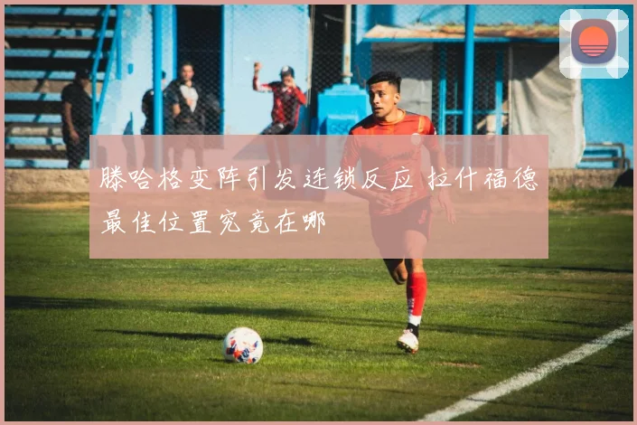 滕哈格变阵引发连锁反应 拉什福德最佳位置究竟在哪