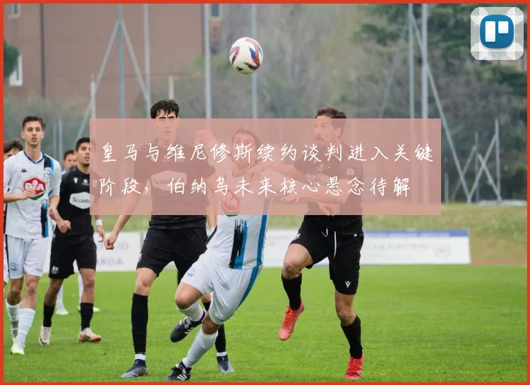 皇马与维尼修斯续约谈判进入关键阶段，伯纳乌未来核心悬念待解