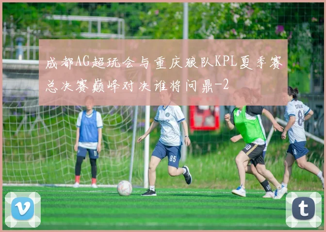 成都AG超玩会与重庆狼队KPL夏季赛总决赛巅峰对决谁将问鼎