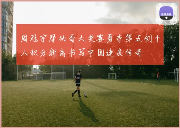 周冠宇摩纳哥大奖赛勇夺第五创个人积分新高书写中国速度传奇