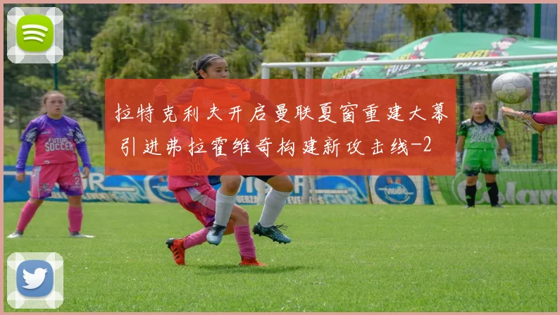 拉特克利夫开启曼联夏窗重建大幕 引进弗拉霍维奇构建新攻击线