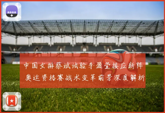 中国女排蔡斌试验李盈莹接应新阵 奥运资格赛战术变革前景深度解析