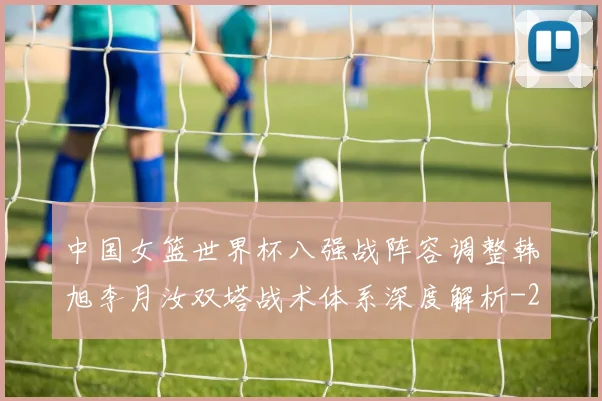中国女篮世界杯八强战阵容调整韩旭李月汝双塔战术体系深度解析