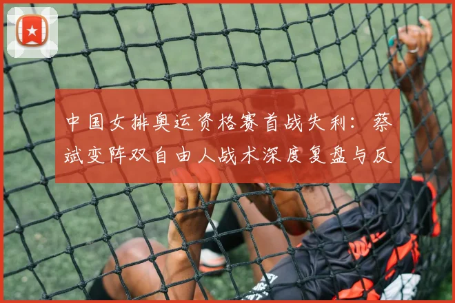 中国女排奥运资格赛首战失利:蔡斌变阵双自由人战术深度复盘与反思