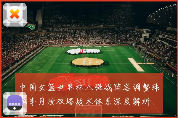 中国女篮世界杯八强战阵容调整韩旭李月汝双塔战术体系深度解析