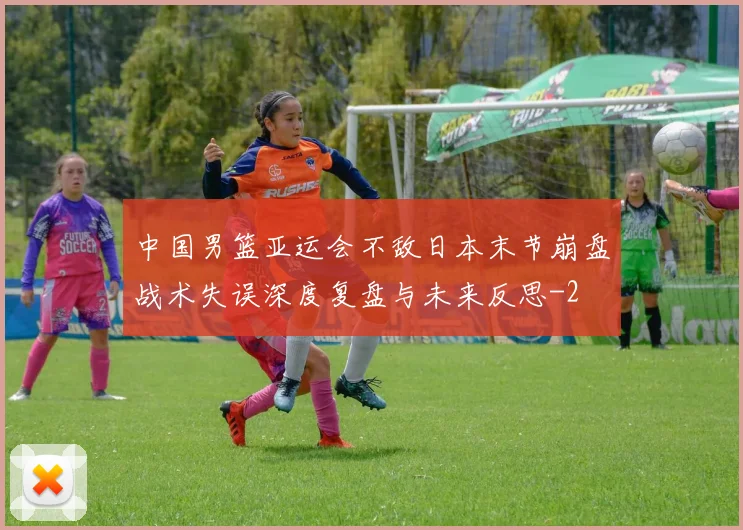 中国男篮亚运会不敌日本末节崩盘战术失误深度复盘与未来反思