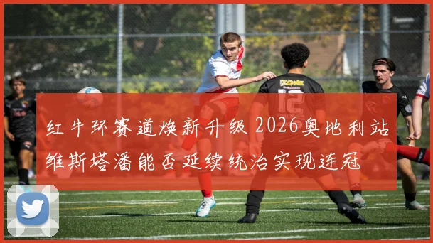 红牛环赛道焕新升级 2026奥地利站维斯塔潘能否延续统治实现连冠