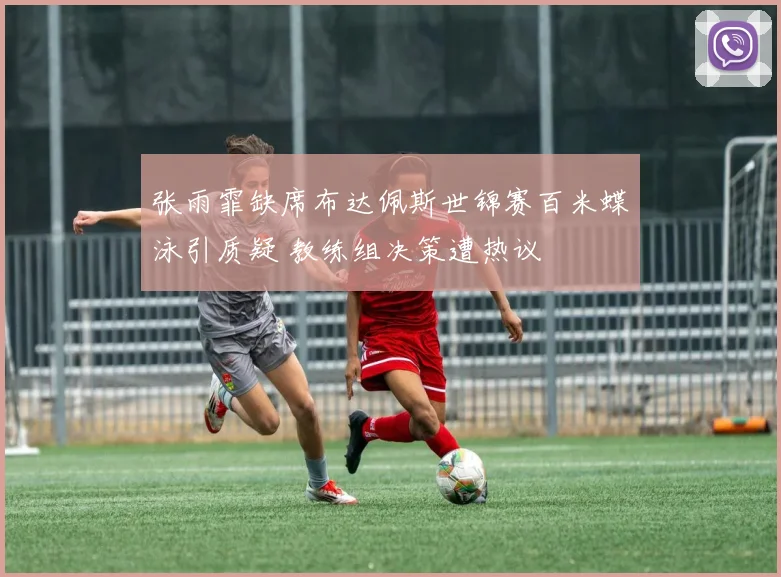 张雨霏缺席布达佩斯世锦赛百米蝶泳引质疑 教练组决策遭热议