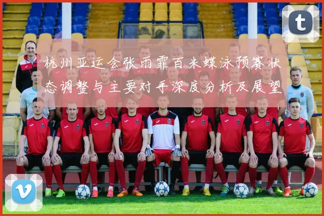杭州亚运会张雨霏百米蝶泳预赛状态调整与主要对手深度分析及展望