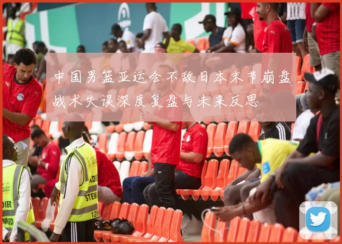中国男篮亚运会不敌日本末节崩盘战术失误深度复盘与未来反思