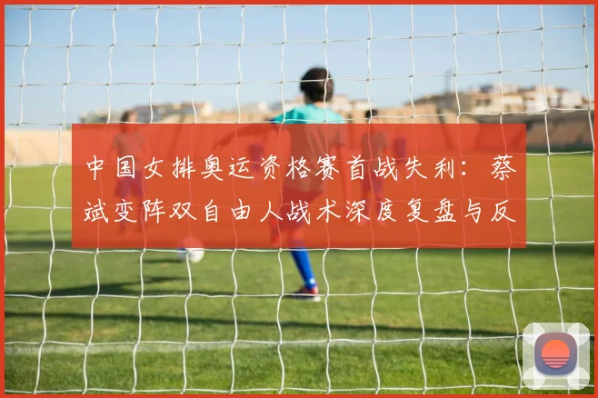中国女排奥运资格赛首战失利：蔡斌变阵双自由人战术深度复盘与反思