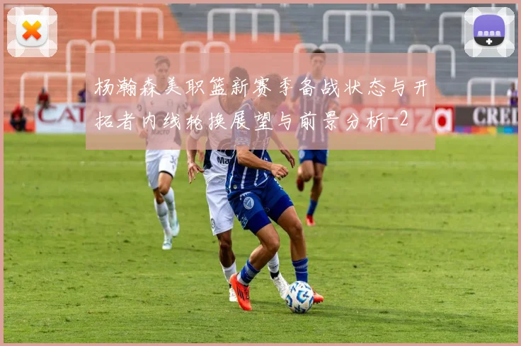 杨瀚森美职篮新赛季备战状态与开拓者内线轮换展望与前景分析