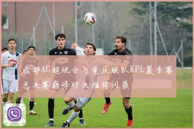 成都AG超玩会与重庆狼队KPL夏季赛总决赛巅峰对决谁将问鼎
