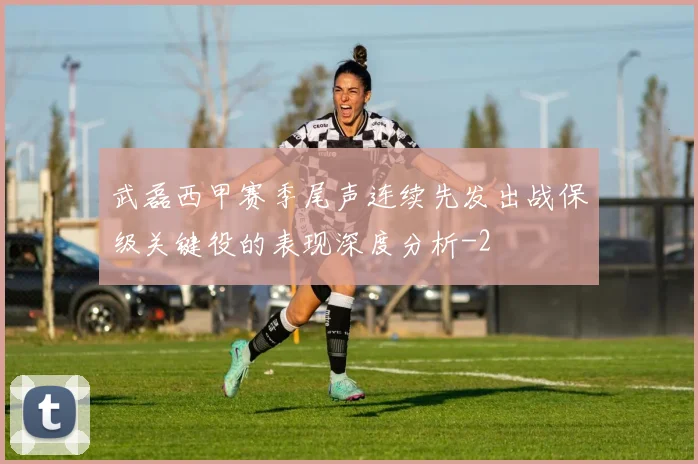 武磊西甲赛季尾声连续先发出战保级关键役的表现深度分析