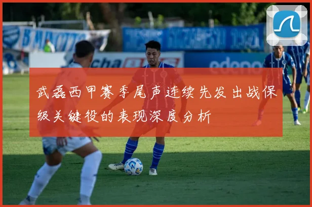 武磊西甲赛季尾声连续先发出战保级关键役的表现深度分析