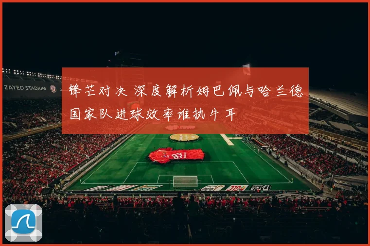 锋芒对决 深度解析姆巴佩与哈兰德国家队进球效率谁执牛耳