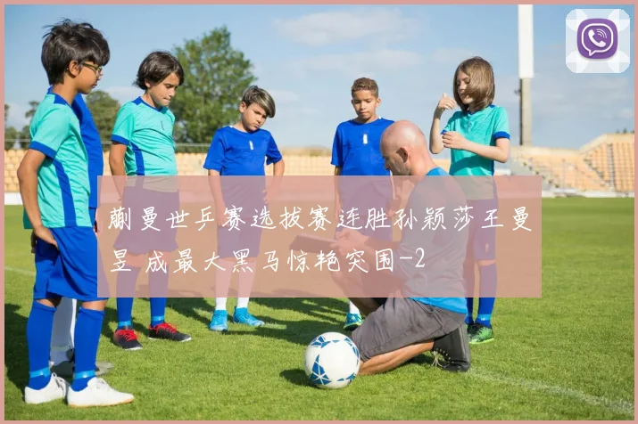 蒯曼世乒赛选拔赛连胜孙颖莎王曼昱 成最大黑马惊艳突围