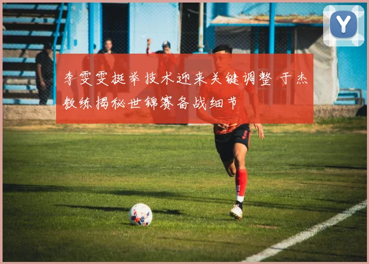 李雯雯挺举技术迎来关键调整 于杰教练揭秘世锦赛备战细节
