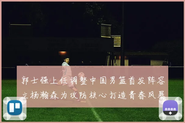 郭士强上任调整中国男篮首发阵容立杨瀚森为攻防核心打造青春风暴