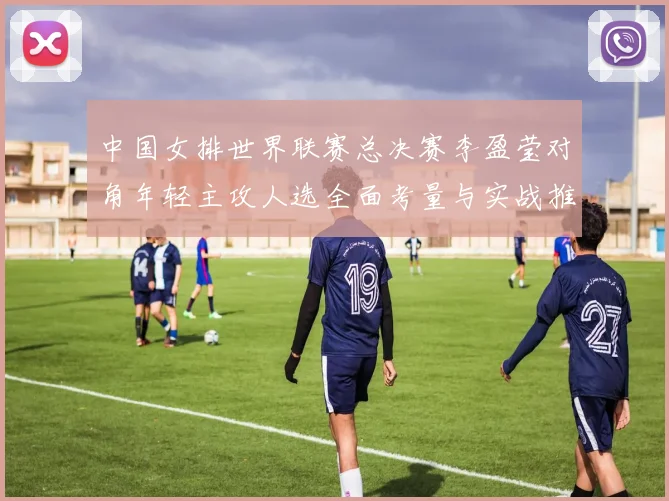 中国女排世界联赛总决赛李盈莹对角年轻主攻人选全面考量与实战推演