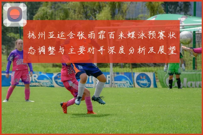 杭州亚运会张雨霏百米蝶泳预赛状态调整与主要对手深度分析及展望