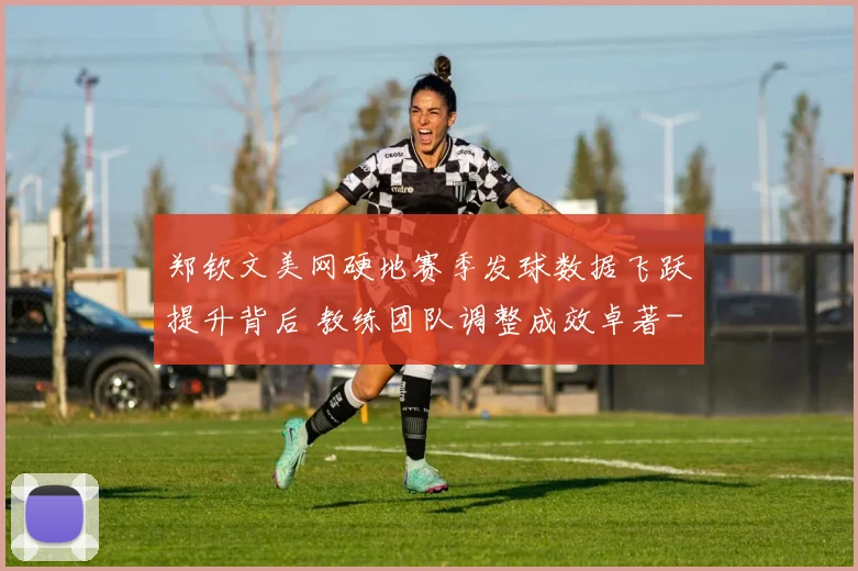 郑钦文美网硬地赛季发球数据飞跃提升背后 教练团队调整成效卓著