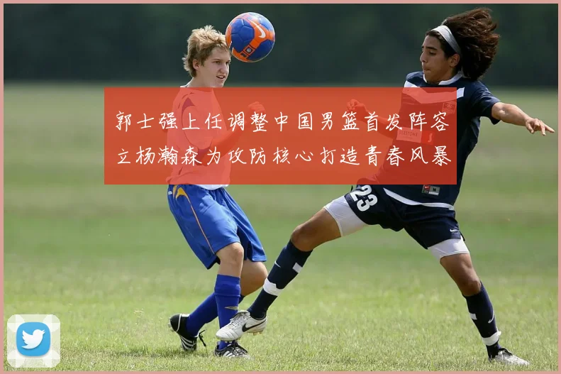 郭士强上任调整中国男篮首发阵容立杨瀚森为攻防核心打造青春风暴