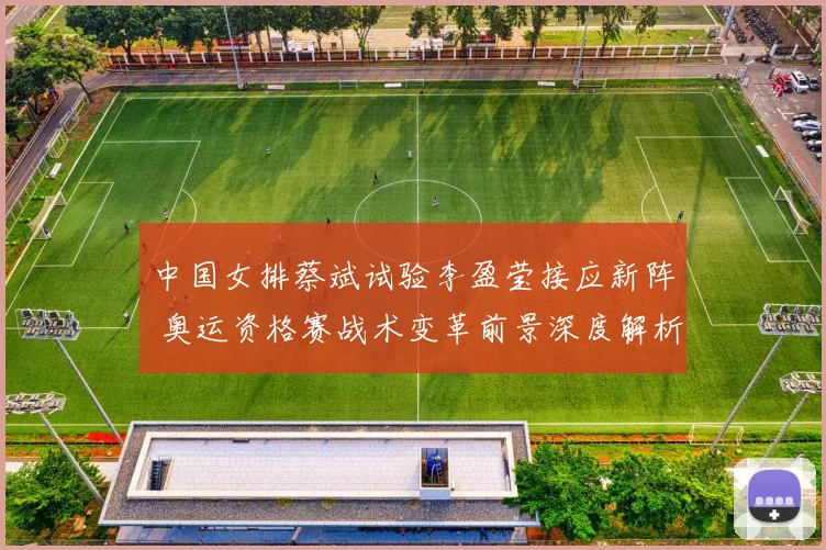 中国女排蔡斌试验李盈莹接应新阵 奥运资格赛战术变革前景深度解析