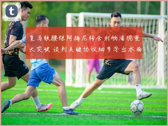 皇马铁腰琼阿梅尼转会利物浦现重大突破 谈判关键协议细节浮出水面