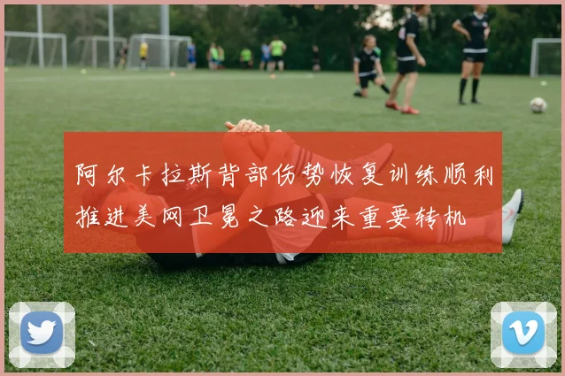 阿尔卡拉斯背部伤势恢复训练顺利推进美网卫冕之路迎来重要转机