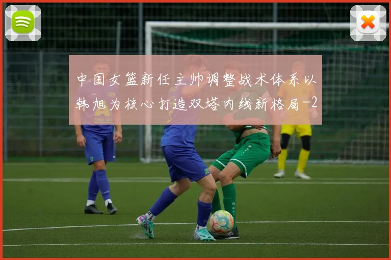 中国女篮新任主帅调整战术体系以韩旭为核心打造双塔内线新格局