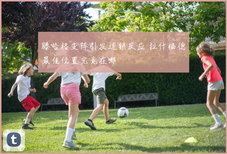 滕哈格变阵引发连锁反应 拉什福德最佳位置究竟在哪