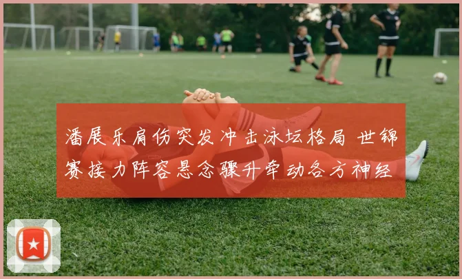 潘展乐肩伤突发冲击泳坛格局 世锦赛接力阵容悬念骤升牵动各方神经