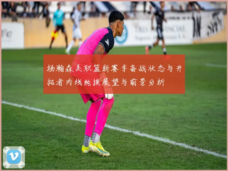 杨瀚森美职篮新赛季备战状态与开拓者内线轮换展望与前景分析