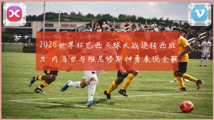 2026世界杯巴西点球大战逆转西班牙 内马尔与维尼修斯神勇表现全解析