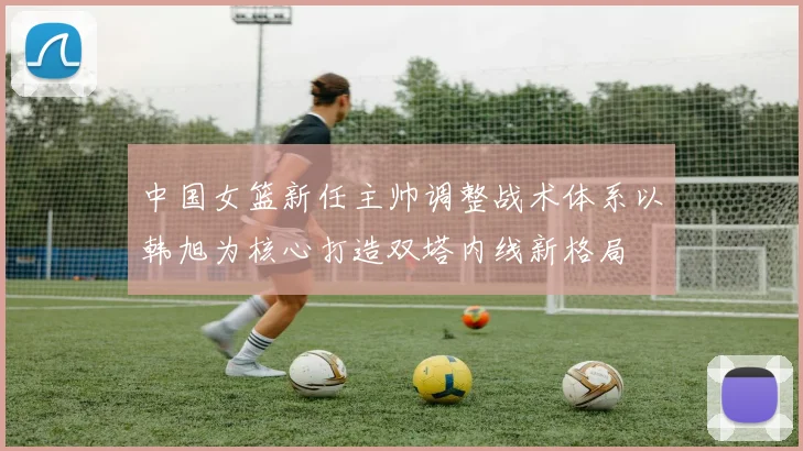 中国女篮新任主帅调整战术体系以韩旭为核心打造双塔内线新格局